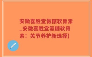 安徽喜胜堂氨糖软骨素_安徽喜胜堂氨糖软骨素：关节养护新选择)
