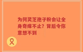 为何灵芝孢子粉会让全身奇痒不止？背后令你意想不到
