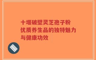 十堰破壁灵芝孢子粉 优质养生品的独特魅力与健康功效