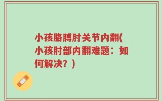 小孩胳膊肘关节内翻(小孩肘部内翻难题：如何解决？)