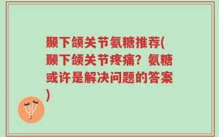 颞下颌关节氨糖推荐(颞下颌关节疼痛？氨糖或许是解决问题的答案)