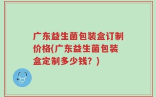 广东益生菌包装盒订制价格(广东益生菌包装盒定制多少钱？)