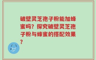 破壁灵芝孢子粉能加蜂蜜吗？探究破壁灵芝孢子粉与蜂蜜的搭配效果？