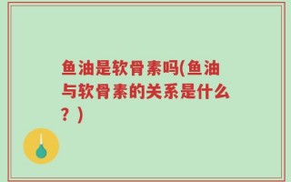 鱼油是软骨素吗(鱼油与软骨素的关系是什么？)