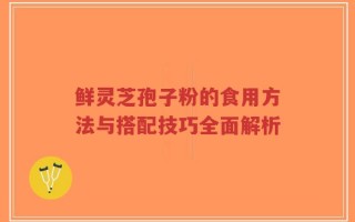 鲜灵芝孢子粉的食用方法与搭配技巧全面解析