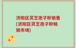 济阳区灵芝孢子粉销售(济阳区灵芝孢子粉畅销市场)