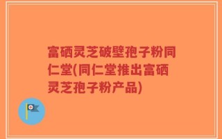 富硒灵芝破壁孢子粉同仁堂(同仁堂推出富硒灵芝孢子粉产品)