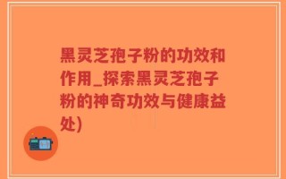 黑灵芝孢子粉的功效和作用_探索黑灵芝孢子粉的神奇功效与健康益处)