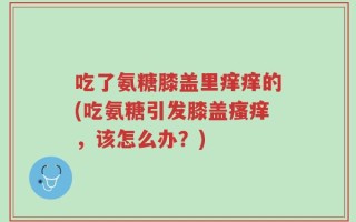 吃了氨糖膝盖里痒痒的(吃氨糖引发膝盖瘙痒，该怎么办？)