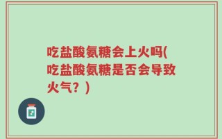 吃盐酸氨糖会上火吗(吃盐酸氨糖是否会导致火气？)