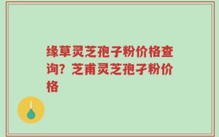 缘草灵芝孢子粉价格查询？芝甫灵芝孢孑粉价格