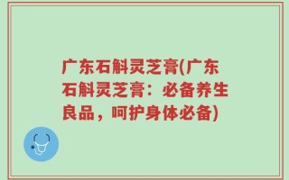 广东石斛灵芝膏(广东石斛灵芝膏：必备养生良品，呵护身体必备)