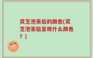 灵芝泡茶后的颜色(灵芝泡茶后呈现什么颜色？)