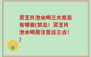 灵芝片泡水喝三大禁忌有哪些(禁忌！灵芝片泡水喝需注意这三点！)