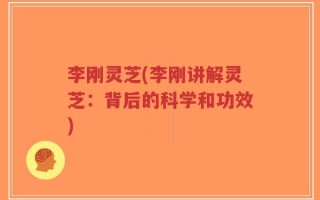 李刚灵芝(李刚讲解灵芝：背后的科学和功效)