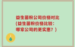 益生菌粉公司价格对比(益生菌粉价格比较：哪家公司的更实惠？)