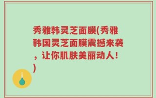秀雅韩灵芝面膜(秀雅韩国灵芝面膜震撼来袭，让你肌肤美丽动人！)