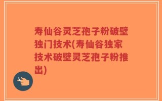 寿仙谷灵芝孢子粉破壁独门技术(寿仙谷独家技术破壁灵芝孢子粉推出)