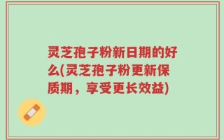 灵芝孢子粉新日期的好么(灵芝孢子粉更新保质期，享受更长效益)
