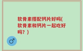 软骨素搭配钙片好吗(软骨素和钙片一起吃好吗？)