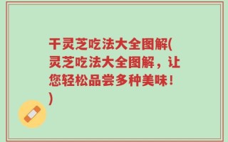 干灵芝吃法大全图解(灵芝吃法大全图解，让您轻松品尝多种美味！)
