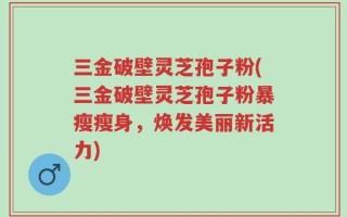 三金破壁灵芝孢子粉(三金破壁灵芝孢子粉暴瘦瘦身，焕发美丽新活力)