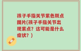 孩子手指关节紫色斑点图片(孩子手指关节出现紫点？这可能是什么症状？)