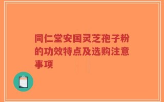 同仁堂安国灵芝孢子粉的功效特点及选购注意事项