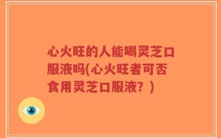 心火旺的人能喝灵芝口服液吗(心火旺者可否食用灵芝口服液？)