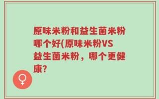 原味米粉和益生菌米粉哪个好(原味米粉VS益生菌米粉，哪个更健康？
