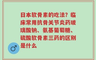 日本软骨素的吃法？临床常用抗骨关节炎药玻璃酸钠、氨基葡萄糖、硫酸软骨素三药的区别是什么