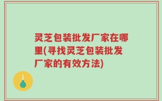 灵芝包装批发厂家在哪里(寻找灵芝包装批发厂家的有效方法)