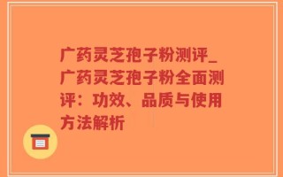 广药灵芝孢子粉测评_广药灵芝孢子粉全面测评：功效、品质与使用方法解析