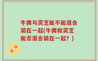 牛粪与灵芝能不能混合装在一起(牛粪和灵芝能否混合装在一起？)