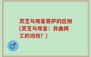 灵芝与观音菩萨的区别(灵芝与观音：异曲同工的功效？)