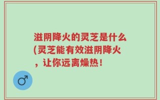 滋阴降火的灵芝是什么(灵芝能有效滋阴降火，让你远离燥热！