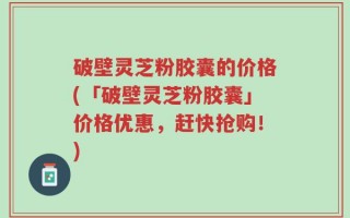破壁灵芝粉胶囊的价格(「破壁灵芝粉胶囊」价格优惠，赶快抢购！)