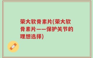 荣大软骨素片(荣大软骨素片——保护关节的理想选择)
