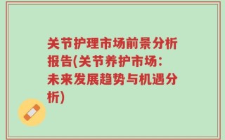 关节护理市场前景分析报告(关节养护市场：未来发展趋势与机遇分析)