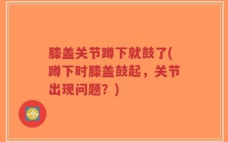 膝盖关节蹲下就鼓了(蹲下时膝盖鼓起，关节出现问题？)