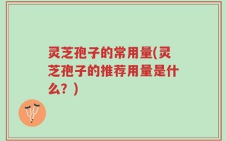 灵芝孢子的常用量(灵芝孢子的推荐用量是什么？)