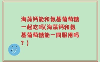 海藻钙能和氨基葡萄糖一起吃吗(海藻钙和氨基葡萄糖能一同服用吗？)