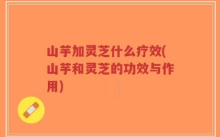 山芋加灵芝什么疗效(山芋和灵芝的功效与作用)