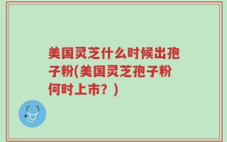 美国灵芝什么时候出孢子粉(美国灵芝孢子粉何时上市？)