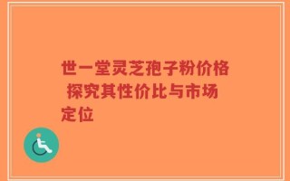世一堂灵芝孢子粉价格 探究其性价比与市场定位