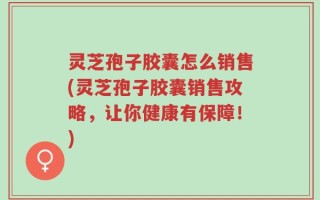 灵芝孢子胶囊怎么销售(灵芝孢子胶囊销售攻略，让你健康有保障！)