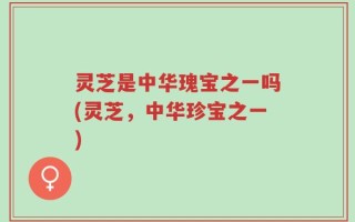 灵芝是中华瑰宝之一吗(灵芝，中华珍宝之一)