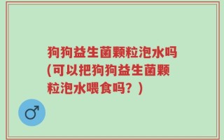 狗狗益生菌颗粒泡水吗(可以把狗狗益生菌颗粒泡水喂食吗？)