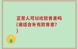 正常人可以吃软骨素吗(谁适合补充软骨素？)