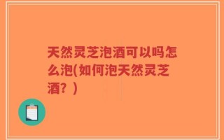 天然灵芝泡酒可以吗怎么泡(如何泡天然灵芝酒？)
